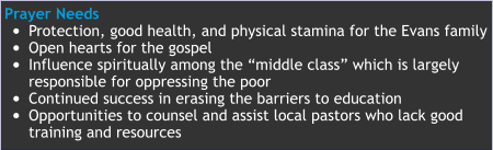Prayer Needs •	Protection, good health, and physical stamina for the Evans family  •	Open hearts for the gospel  •	Influence spiritually among the “middle class” which is largelyresponsible for oppressing the poor •	Continued success in erasing the barriers to education •	Opportunities to counsel and assist local pastors who lack goodtraining and resources